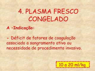 4. PLASMA FRESCO CONGELADO A –Indicação: -  Déficit de fatores de coagulação associado a sangramento ativo ou necessidade de procedimento invasivo. 10 a 20 ml/kg  