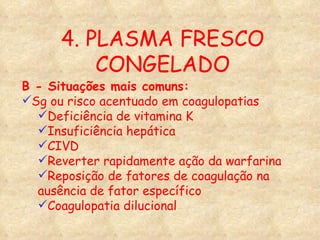 4. PLASMA FRESCO CONGELADO B - Situações mais comuns: Sg ou risco acentuado em coagulopatias Deficiência de vitamina K Insuficiência hepática CIVD Reverter rapidamente ação da warfarina Reposição de fatores de coagulação na ausência de fator específico Coagulopatia dilucional 
