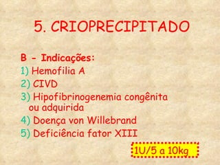 5. CRIOPRECIPITADO B - Indicações: 1)  Hemofilia A  2)  CIVD 3)  Hipofibrinogenemia congênita ou adquirida 4)  Doença von Willebrand 5)  Deficiência fator XIII 1U/5 a 10kg  