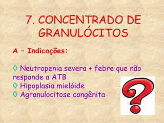A – Indicações: ◊   Neutropenia severa + febre que não responde a ATB ◊   Hipoplasia mielóide ◊   Agranulocitose congênita 7. CONCENTRADO DE GRANULÓCITOS 
