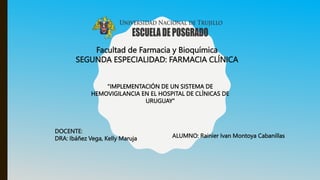 Facultad de Farmacia y Bioquímica
SEGUNDA ESPECIALIDAD: FARMACIA CLÍNICA
ALUMNO: Rainier Ivan Montoya Cabanillas
DOCENTE:
DRA: Ibáñez Vega, Kelly Maruja
“IMPLEMENTACIÓN DE UN SISTEMA DE
HEMOVIGILANCIA EN EL HOSPITAL DE CLÍNICAS DE
URUGUAY”
 