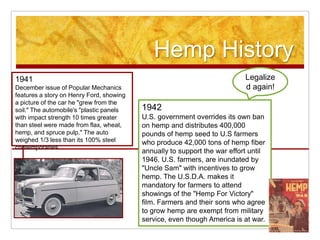 Hemp History
1941                                                                       Legalize
December issue of Popular Mechanics                                        d again!
features a story on Henry Ford, showing
a picture of the car he "grew from the
soil." The automobile's "plastic panels   1942
with impact strength 10 times greater     U.S. government overrides its own ban
than steel were made from flax, wheat,    on hemp and distributes 400,000
hemp, and spruce pulp." The auto          pounds of hemp seed to U.S farmers
weighed 1/3 less than its 100% steel      who produce 42,000 tons of hemp fiber
contemporaries.
                                          annually to support the war effort until
                                          1946. U.S. farmers, are inundated by
                                          "Uncle Sam" with incentives to grow
                                          hemp. The U.S.D.A. makes it
                                          mandatory for farmers to attend
                                          showings of the "Hemp For Victory"
                                          film. Farmers and their sons who agree
                                          to grow hemp are exempt from military
                                          service, even though America is at war.
 