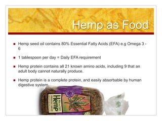 Hemp as Food
   Hemp seed oil contains 80% Essential Fatty Acids (EFA) e.g Omega 3 -
    6

   1 tablespoon per day = Daily EFA requirement

   Hemp protein contains all 21 known amino acids, including 9 that an
    adult body cannot naturally produce.

   Hemp protein is a complete protein, and easily absorbable by human
    digestive system.
 