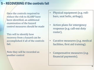 5 – RECOVERING if the controls fail
Once the controls required to
reduce the risk to ALARP have
been identified, an additional
examination of the hazard
control measures should be made
This will to identify how
recovery from a hazard can be
accomplished if all of the controls
fail.
Note they will be recorded as
another control
• Physical equipment (e.g. roll-
bars, seat belts, airbags).
• Action plans for emergency
response (e.g. call-out duty
roster).
• Curative measures (e.g. medical
facilities, first aid training).
• Compensative measures (e.g.
financial payments).
15
 