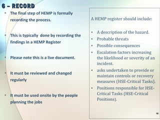 6 – RECORD6 – RECORD
• The final step of HEMP is formally
recording the process.
• This is typically done by recording the
findings in a HEMP Register
• Please note this is a live document.
• It must be reviewed and changed
regularly
• It must be used onsite by the people
planning the jobs
A HEMP register should include:
• A description of the hazard.
• Probable threats
• Possible consequences
• Escalation factors increasing
the likelihood or severity of an
incident.
• asks undertaken to provide or
maintain controls or recovery
measures (HSE-Critical Tasks).
• Positions responsible for HSE-
Critical Tasks (HSE-Critical
Positions).
18
 
