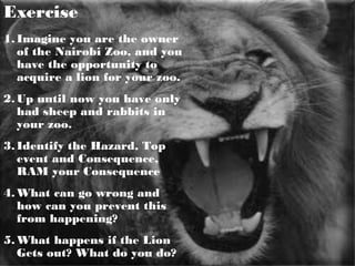 19
Exercise
1. Imagine you are the owner
of the Nairobi Zoo, and you
have the opportunity to
acquire a lion for your zoo.
2. Up until now you have only
had sheep and rabbits in
your zoo.
3. Identify the Hazard, Top
event and Consequence,
RAM your Consequence
4. What can go wrong and
how can you prevent this
from happening?
5. What happens if the Lion
Gets out? What do you do?
 