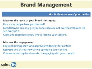 Brand Management
                                         KPIs & Measurement Opportunities

Measure the reach of your brand messaging.
How many people have you reached?
Fans/followers can only get you so far, because not every fan/follower will
see every post.
Clicks and subscribers show who is reading your content.

Measure the engagement.
Likes and ratings show who approves/endorses your content.
Retweets and shares show who is spreading your content.
Comments and replies show who is engaging with your content.



 11/16/2012                                                        15
 