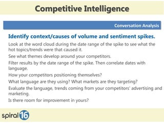 Competitive Intelligence
                                                   Conversation Analysis

Identify context/causes of volume and sentiment spikes.
Look at the word cloud during the date range of the spike to see what the
hot topics/trends were that caused it.
See what themes develop around your competitors.
Filter results by the date range of the spike. Then correlate dates with
language.
How your competitors positioning themselves?
What language are they using? What markets are they targeting?
Evaluate the language, trends coming from your competitors’ advertising and
marketing.
Is there room for improvement in yours?
 