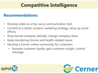 Competitive Intelligence

Recommendations:

• Develop video as a hip, savvy communication tool
• Commit to a better content marketing strategy, ramp up social
  efforts
• Drop formal company attitude, change company dress
• Keep monitoring forums and health-related issues
• Develop a Cerner online community for customers
   • Increase customer loyalty, gain customer insight, control
      message
 