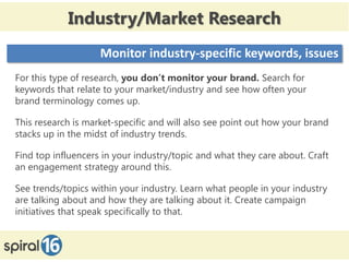 Industry/Market Research
                    Monitor industry-specific keywords, issues
For this type of research, you don’t monitor your brand. Search for
keywords that relate to your market/industry and see how often your
brand terminology comes up.

This research is market-specific and will also see point out how your brand
stacks up in the midst of industry trends.

Find top influencers in your industry/topic and what they care about. Craft
an engagement strategy around this.

See trends/topics within your industry. Learn what people in your industry
are talking about and how they are talking about it. Create campaign
initiatives that speak specifically to that.
 