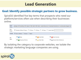 Lead Generation
Goal: Identify possible strategic partners to grow business.
 Spiral16 identified five key terms that prospects who need our
 platform/services often use when describing their businesses
 online.




 By isolating the category to corporate websites, we isolate the
 strategic marketing language companies are using.
 