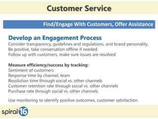 Customer Service
                  Find/Engage With Customers, Offer Assistance

Develop an Engagement Process
Consider transparency, guidelines and regulations, and brand personality.
Be positive, take conversation offline if needed.
Follow up with customers, make sure issues are resolved

Measure efficiency/success by tracking:
Sentiment of customers
Response time by channel, team
Resolution time through social vs. other channels
Customer retention rate through social vs. other channels
Purchase rate through social vs. other channels

Use monitoring to identify positive outcomes, customer satisfaction.
 
