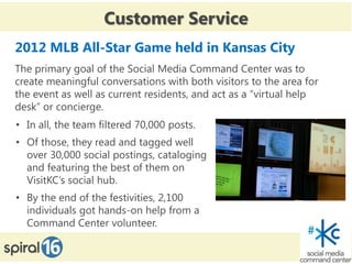 Customer Service
2012 MLB All-Star Game held in Kansas City
The primary goal of the Social Media Command Center was to
create meaningful conversations with both visitors to the area for
the event as well as current residents, and act as a “virtual help
desk” or concierge.
• In all, the team filtered 70,000 posts.
• Of those, they read and tagged well
  over 30,000 social postings, cataloging
  and featuring the best of them on
  VisitKC’s social hub.
• By the end of the festivities, 2,100
  individuals got hands-on help from a
  Command Center volunteer.
 