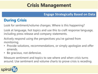 Crisis Management
                              Engage Strategically Based on Data
During Crisis
Look for sentiment/volume changes. Where is this happening?
Look at language, hot topics and use this to craft response language,
including press release and company statements.
Actively respond using the perspectives you’ve gained from
monitoring.
• Provide solutions, recommendations, or simply apologize and offer
  amends.
• Be gracious, not defensive.
Measure sentiment and topics to see where and when crisis turns
around. Use sentiment and volume charts to prove crisis is receding.
 