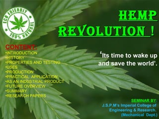 HEMPHEMP
REVOLUTIONREVOLUTION !!
‘Its time to wake up
and save the world’.
CONTENT:
•INTRODUCTION
•HISTORY
•PROPERTIES AND TESTING
•USES
•PRODUCTION
•PRACTICAL APPLICATION
•AS AN INDUSTRIAL PRODUCT
•FUTURE OVERVIEW
•SUMMARY
•RESEARCH PAPERS
SEMINAR BY:
J.S.P.M’s Imperial College of
Engineering & Research.
(Mechanical Dept.)
 