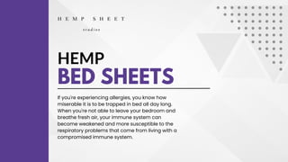 HEMP
BED SHEETS
If you're experiencing allergies, you know how
miserable it is to be trapped in bed all day long.
When you're not able to leave your bedroom and
breathe fresh air, your immune system can
become weakened and more susceptible to the
respiratory problems that come from living with a
compromised immune system.
 