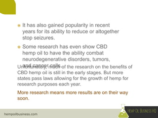 hempoilbusiness.com
Unfortunately, much of the research on the benefits of
CBD hemp oil is still in the early stages. But more
states pass laws allowing for the growth of hemp for
research purposes each year.
More research means more results are on their way
soon.
 It has also gained popularity in recent
years for its ability to reduce or altogether
stop seizures.
 Some research has even show CBD
hemp oil to have the ability combat
neurodegenerative disorders, tumors,
and cancer cells.
 