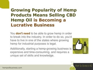 hempoilbusiness.com
You don't need to be able to grow hemp in order
to break into the industry. In order to do so, you'd
have to live in one of the states where growing
hemp for industrial purposes is legal.
Additionally, starting a hemp-growing business is
expensive and time-consuming, and requires a
unique set of skills and knowledge.
 