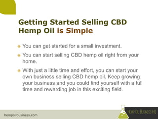 hempoilbusiness.com
 You can get started for a small investment.
 You can start selling CBD hemp oil right from your
home.
 With just a little time and effort, you can start your
own business selling CBD hemp oil. Keep growing
your business and you could find yourself with a full
time and rewarding job in this exciting field.
 