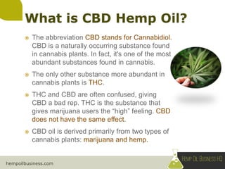 hempoilbusiness.com
 The abbreviation CBD stands for Cannabidiol.
CBD is a naturally occurring substance found
in cannabis plants. In fact, it's one of the most
abundant substances found in cannabis.
 The only other substance more abundant in
cannabis plants is THC.
 THC and CBD are often confused, giving
CBD a bad rep. THC is the substance that
gives marijuana users the “high” feeling. CBD
does not have the same effect.
 CBD oil is derived primarily from two types of
cannabis plants: marijuana and hemp.
 