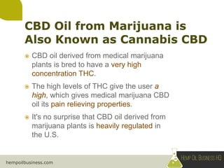 hempoilbusiness.com
 CBD oil derived from medical marijuana
plants is bred to have a very high
concentration THC.
 The high levels of THC give the user a
high, which gives medical marijuana CBD
oil its pain relieving properties.
 It's no surprise that CBD oil derived from
marijuana plants is heavily regulated in
the U.S.
 