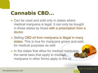 hempoilbusiness.com
 Can be used and sold only in states where
medical marijuana is legal. It can only be bought
in those states by those with a prescription from a
doctor.
 Selling CBD oil from marijuana is illegal in many
states. This is true for marijuana grown and sold
for medical purposes as well.
 In the states that allow for medical marijuana,
the same laws that apply to medical
marijuana in other forms apply to the oil.
 