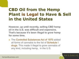 hempoilbusiness.com
However, up until recently, selling CBD hemp
oil in the U.S. was difficult and expensive.
That's because it's been illegal to grow hemp
for some time.
 The Controlled Substances Act of 1970 added
all forms of cannabis to the list of Schedule I
drugs. This made it illegal to grow cannabis of
any kind, including hemp, in the U.S.
 