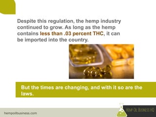 hempoilbusiness.com
Despite this regulation, the hemp industry
continued to grow. As long as the hemp
contains less than .03 percent THC, it can
be imported into the country.
But the times are changing, and with it so are the
laws.
 