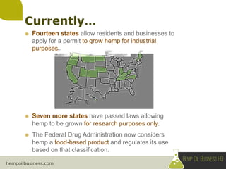 hempoilbusiness.com
 Fourteen states allow residents and businesses to
apply for a permit to grow hemp for industrial
purposes.
 Seven more states have passed laws allowing
hemp to be grown for research purposes only.
 The Federal Drug Administration now considers
hemp a food-based product and regulates its use
based on that classification.
 