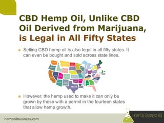 hempoilbusiness.com
 Selling CBD hemp oil is also legal in all fifty states. It
can even be bought and sold across state lines.
 However, the hemp used to make it can only be
grown by those with a permit in the fourteen states
that allow hemp growth.
 