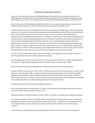 Information on Hemp (study material-2)
Hemp nut is the most nutritious and easily digestiblefood on the planet, the only complete sourceof all the
following:protein, essential amino acidsand essential fatty acids.Hemp is the only food which supplies all man's
dietary needs in one source-- the only food which can sustain human lifewithout any other sourceof nutrition.
Hemp foods contain 35% carbohydrates,30%fat, 35% fiber,calcium,magnesium,phosphorus,potassium,and
vitamins A, B1, B2, B3, B6, C, D, and in particularvitamin E,and only 8% saturated fat, or less.
"Industrial hemp and marijuana aredifferentvarieties of the same species, Cannabis sativa L. Marijuana typically
contains 3 to 15 percent of the psychoactiveingredientdelta-9-tetrahydrocannabinol (THC) on a dry-weight basis,
whileindustrial hemp contains less than 1 percent. However, the two varieties areindistinguishableby
appearance.In the United States,Cannabis sativa is classified as a ScheduleI controlled substance,regardless of its
narcotic content, under the Controlled Substances Act as amended. Since 1990,varieties containinglessthan 0.3
percent THC have been legalized in Great Britain,Germany, Austria,and Switzerland. Canada and Australia
legalized hemp production in 1998.In other countries,such as China,Russia,and Hungary,hemp production was
never outlawed." Hemp can be grown as a fiber, seed, or dual-purposecrop.It is a bastfiber plantsimilar to flax,
kenaf, and jute. The interior of the stalk contains shortwoody fibers called hurds,whilethe outer portion contains
the long bastfibers.Hemp seeds are smooth and about one-eighth to one-fourth of an inch long."
The U.S. is the only industrialized nation in the world that does not recognize the valueof i ndustrial hemp and
permit its production. We cannot afford to lagbehind any longer.
Australia began research trialsin Tasmania in 1995.Victoriacommercial production since1998. New South Wales
has research.In 2002, Queensland began production.Western Australia licensed crops in 2004.
Austria has a hemp industry includingproduction of hemp seed oil,medicinals and Hanf magazine.
Canada started to licenseresearch crops in 1994.In addition to crops for fiber, one seed crop was licensed in 1995.
Many acres were planted in 1997.Licenses for commercial agriculturesawthousands of acres planted in 1998.
30,000 acres were planted in 1999.In 2000,due to speculativeinvesting,12,250 acres were sown. In 2001, 92
farmers grew 3,250 acres.A number of Canadian farmers arenow growingorganically-certified hemp crops (6,000
acres in 2003 and 8,500 acres in 2004,yieldingalmostfour million pounds of seed).
Chilehas grown hemp in the recent pastfor seed oil production.
China is the largestexporter of hemp textiles. The fabrics areof excellent quality.Medium density fiber board is
also nowavailable.The Chinese word for hemp is "ma."
Denmark planted its firstmodern hemp trial crops in 1997.The country is committed to utilizingorganicmethods.
Finland had a resurgence of hemp in 1995 with several small testplots.A seed variety for northern climates was
developed called Finola,previously knowby the breeder code "FIN-314." In 2003,Finola was accepted to the EU
listof subsidized hemp cultivars.Hemp has never been prohibited in Finland.The Finnish word for hemp is
"hamppu."
Francehas never prohibited hemp and harvested 10,000 tons of fiber in 1994. Franceis a sourceof low-THC-
 