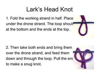 Lark’s Head Knot
1. Fold the working strand in half. Place it
under the drone strand. The loop should be
at the bottom and the ends at the top.



2. Then take both ends and bring them
over the drone strand, and feed them
down and through the loop. Pull the ends
to make a snug knot.
 