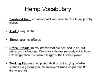 Hemp Vocabulary
• Overhand Knot: a fundamental knot used to start hemp jewelry
  pieces

• Knot: a singular tie

• Sinnet: a series of knots

• Drone Strands: hemp strands that are not used to tie, but
  rather are tied around. Drone strands are generally cut to be a
  little longer than the desired length of the finished piece.

• Working Strands: hemp strands that do the tying. Working
  strands are generally cut to be several times longer than the
  drone strands.
 