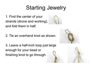 Starting Jewelry
1. Find the center of your
strands (drone and working),
and fold them in half.

2. Tie an overhand knot as shown.

3. Leave a half-inch loop just large
enough for your bead or
finishing knot to go through.
 