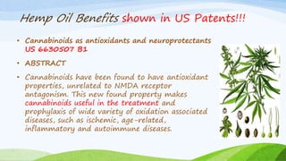 Hemp Oil Benefits shown in US Patents!!!
• Cannabinoids as antioxidants and neuroprotectants
US 6630507 B1
• ABSTRACT
• Cannabinoids have been found to have antioxidant
properties, unrelated to NMDA receptor
antagonism. This new found property makes
cannabinoids useful in the treatment and
prophylaxis of wide variety of oxidation associated
diseases, such as ischemic, age-related,
inflammatory and autoimmune diseases.
 