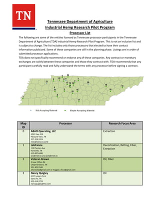 Tennessee Department of Agriculture
Industrial Hemp Research Pilot Program
Processor List
The following are some of the entities licensed as Tennessee processor participants in the Tennessee
Department of Agriculture (TDA) Industrial Hemp Research Pilot Program. This is not an inclusive list and
is subject to change. The list includes only those processors that elected to have their contact
information publicized. Some of these companies are still in the planning phase. Listings are in order of
submitted processor applications.
TDA does not specifically recommend or endorse any of these companies. Any contract or monetary
exchanges are solely between these companies and those they contract with. TDA recommends that any
participant carefully read and fully understand the terms with any processor before signing a contract.
Map
ID
Processor Research Focus Area
0 ABAO Operating, LLC
6341 Hwy 41A
Pleasant View, TN
317-319-1024
mike@extract.world
Extraction
1 LabCanna
113 Planters Ave
Hartsville, TN
615-887-8486
ian@intell.io and josh@intell.io
Decortication, Retting, Fiber,
Extraction
2 Veteran Grown
3 Issac Clifton Rd
Chapmansboro, TN
931-302-5540
afoxrealty@gmail.com or maggie.e.fox1@gmail.com
Oil, Fiber
3 Nancy Quigley
6117 Leipers Fork
Santa Fe, TN
615-414-3724
nancyquigley@me.com
Oil
 