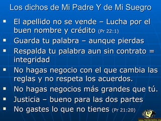 Los dichos de Mi Padre Y de Mi Suegro El apellido no se vende – Lucha por el buen nombre y crédito  (Pr 22:1) Guarda tu palabra – aunque pierdas Respalda tu palabra aun sin contrato = integridad No hagas negocio con el que cambia las reglas y no respeta los acuerdos. No hagas negocios más grandes que tú. Justicia – bueno para las dos partes No gastes lo que no tienes  (Pr 21:20) 