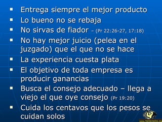 Entrega siempre el mejor producto Lo bueno no se rebaja No sirvas de fiador  – (Pr 22:26-27, 17:18) No hay mejor juicio (pelea en el juzgado) que el que no se hace La experiencia cuesta plata El objetivo de toda empresa es producir ganancias Busca el consejo adecuado – llega a viejo el que oye consejo  (Pr 19:20) Cuida los centavos que los pesos se cuidan solos 