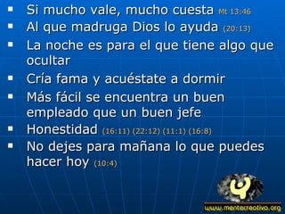 Si mucho vale, mucho cuesta  Mt 13:46 Al que madruga Dios lo ayuda  (20:13) La noche es para el que tiene algo que ocultar Cría fama y acuéstate a dormir Más fácil se encuentra un buen empleado que un buen jefe Honestidad  (16:11) (22:12) (11:1) (16:8) No dejes para mañana lo que puedes hacer hoy  (10:4) 