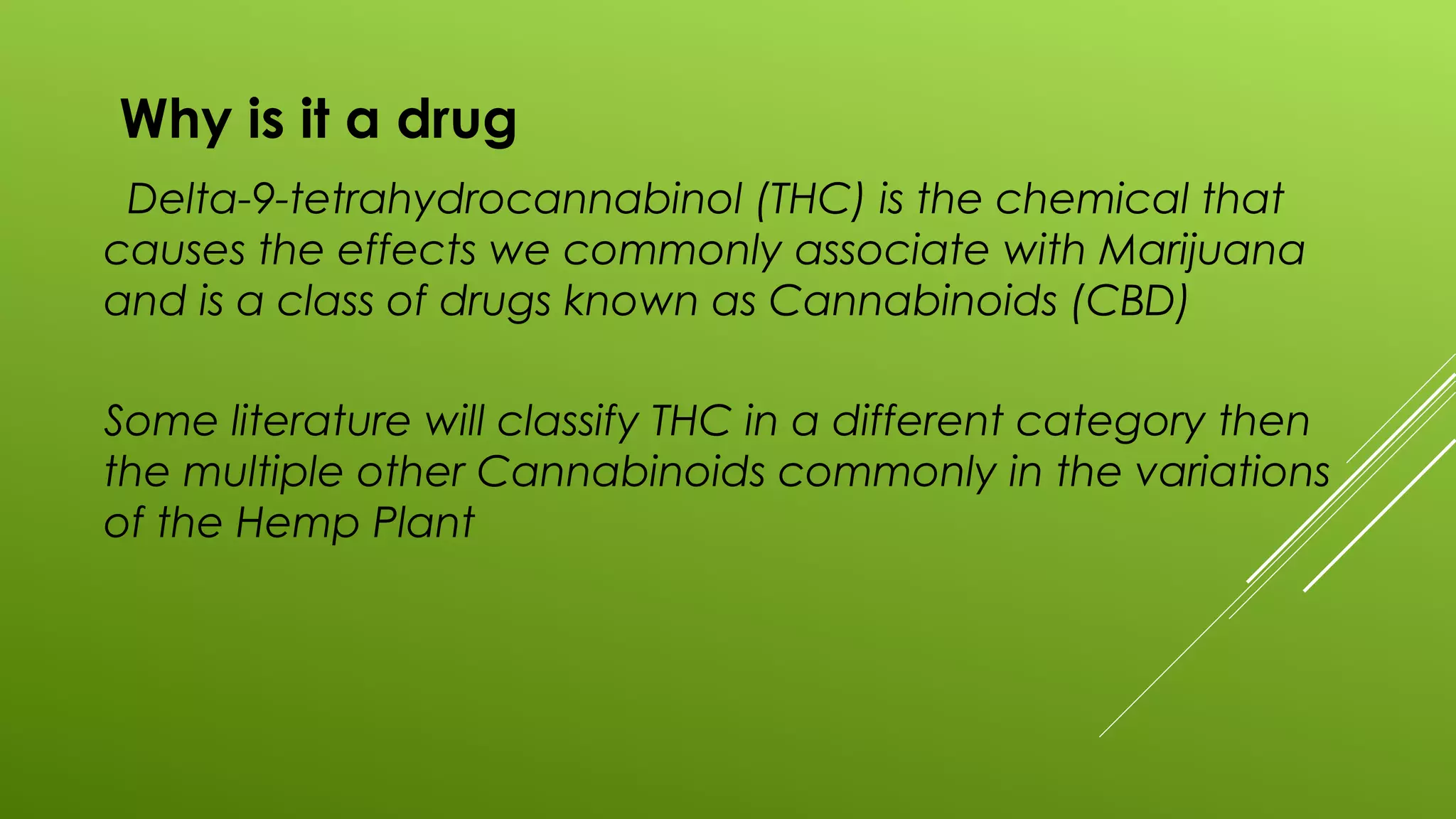 Why is it a drug
Delta-9-tetrahydrocannabinol (THC) is the chemical that
causes the effects we commonly associate with Marijuana
and is a class of drugs known as Cannabinoids (CBD)
Some literature will classify THC in a different category then
the multiple other Cannabinoids commonly in the variations
of the Hemp Plant
 