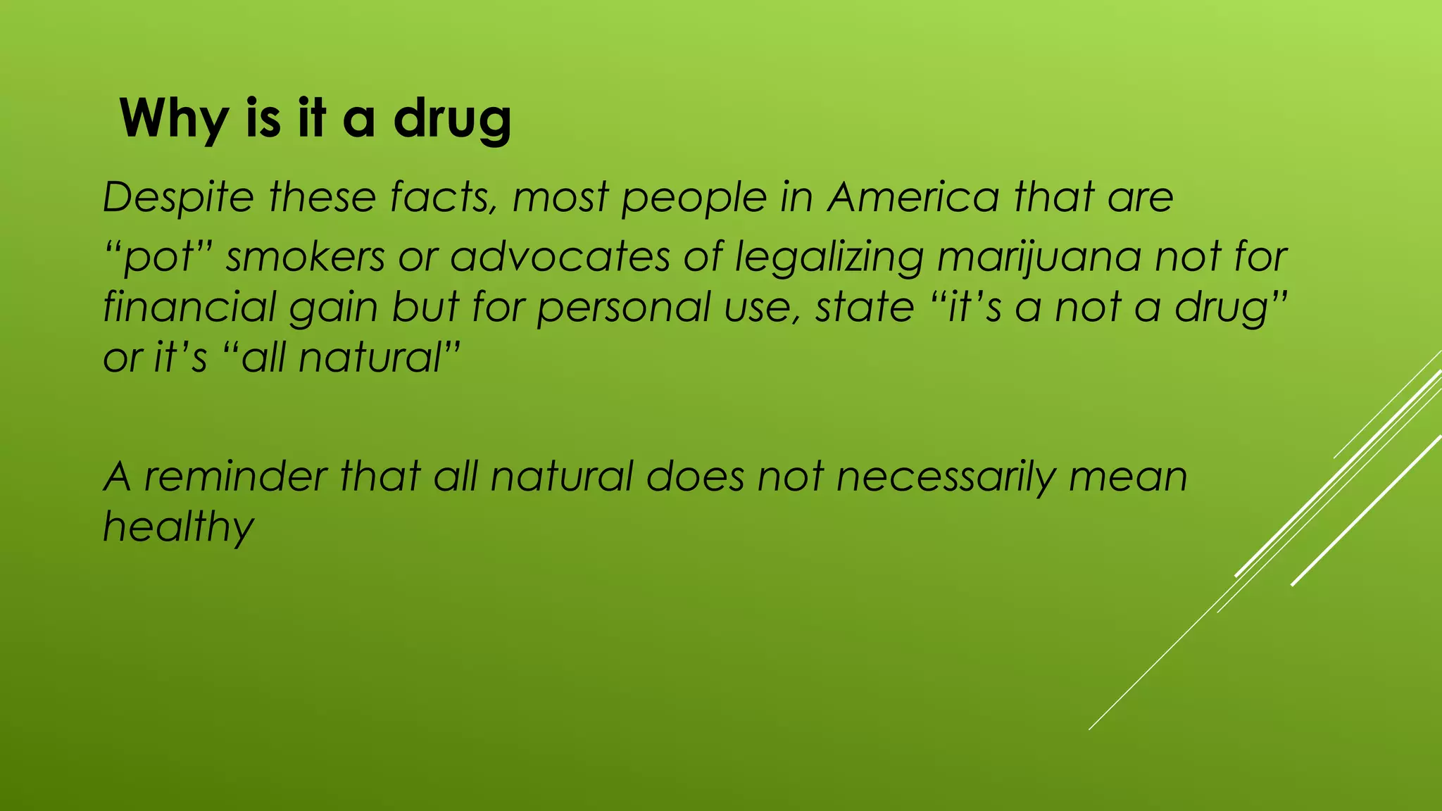 Why is it a drug
Despite these facts, most people in America that are
“pot” smokers or advocates of legalizing marijuana not for
financial gain but for personal use, state “it’s a not a drug”
or it’s “all natural”
A reminder that all natural does not necessarily mean
healthy
 
