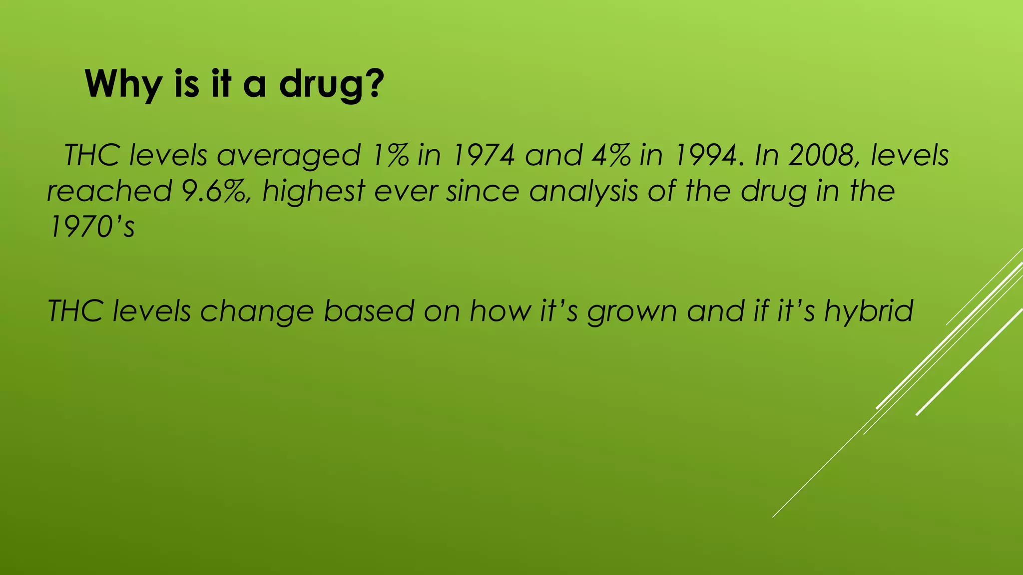 Why is it a drug?
THC levels averaged 1% in 1974 and 4% in 1994. In 2008, levels
reached 9.6%, highest ever since analysis of the drug in the
1970’s
THC levels change based on how it’s grown and if it’s hybrid
 