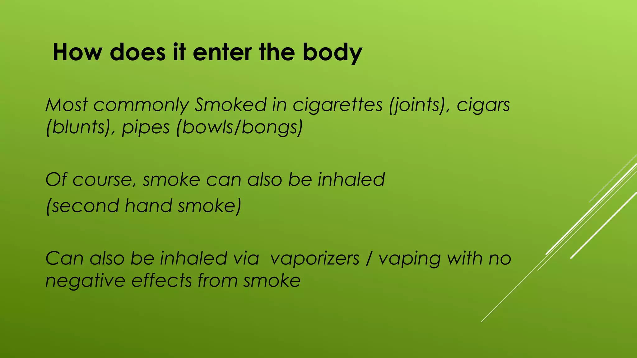 How does it enter the body
Most commonly Smoked in cigarettes (joints), cigars
(blunts), pipes (bowls/bongs)
Of course, smoke can also be inhaled
(second hand smoke)
Can also be inhaled via vaporizers / vaping with no
negative effects from smoke
 