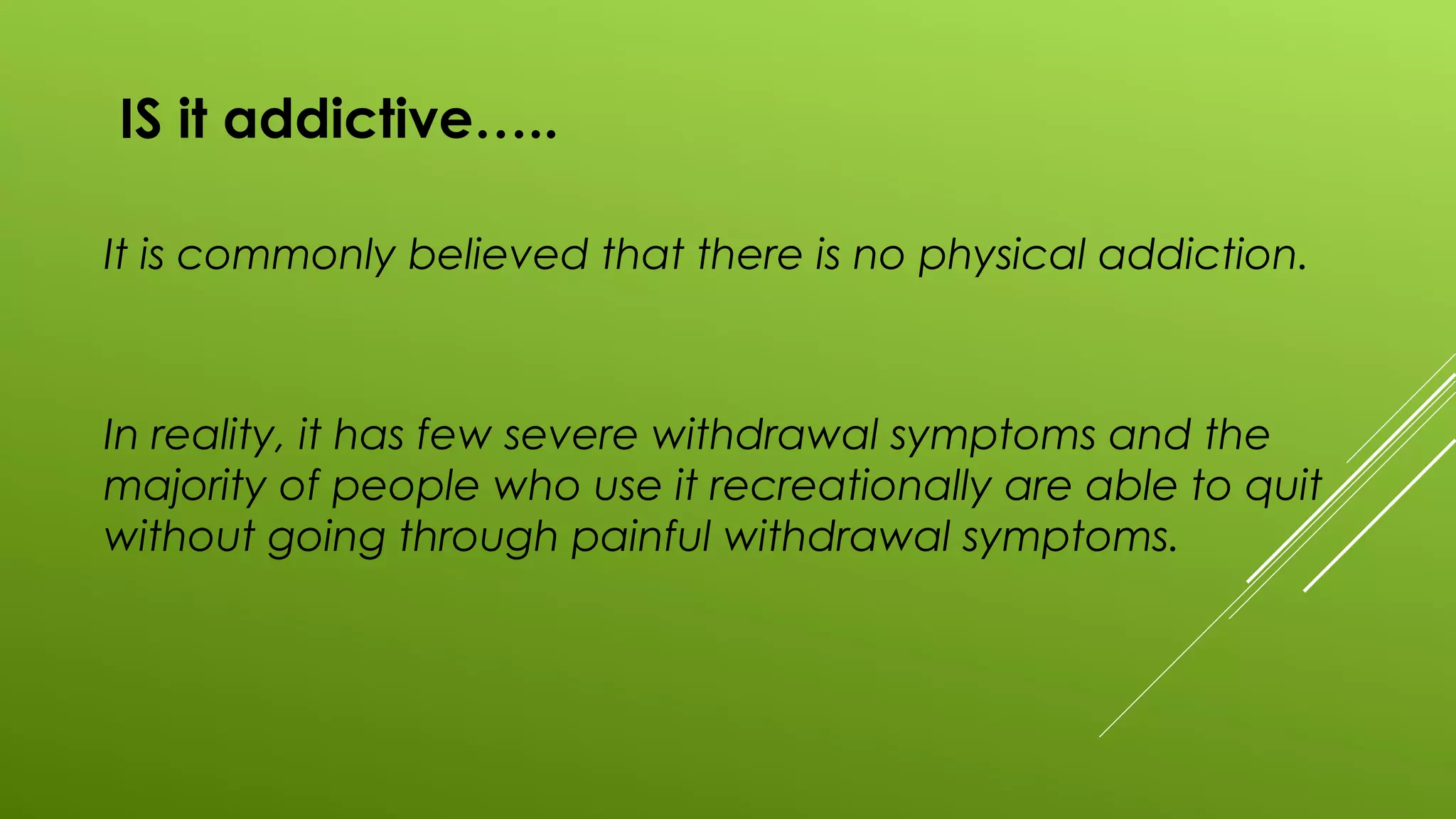 IS it addictive…..
It is commonly believed that there is no physical addiction.
In reality, it has few severe withdrawal symptoms and the
majority of people who use it recreationally are able to quit
without going through painful withdrawal symptoms.
 