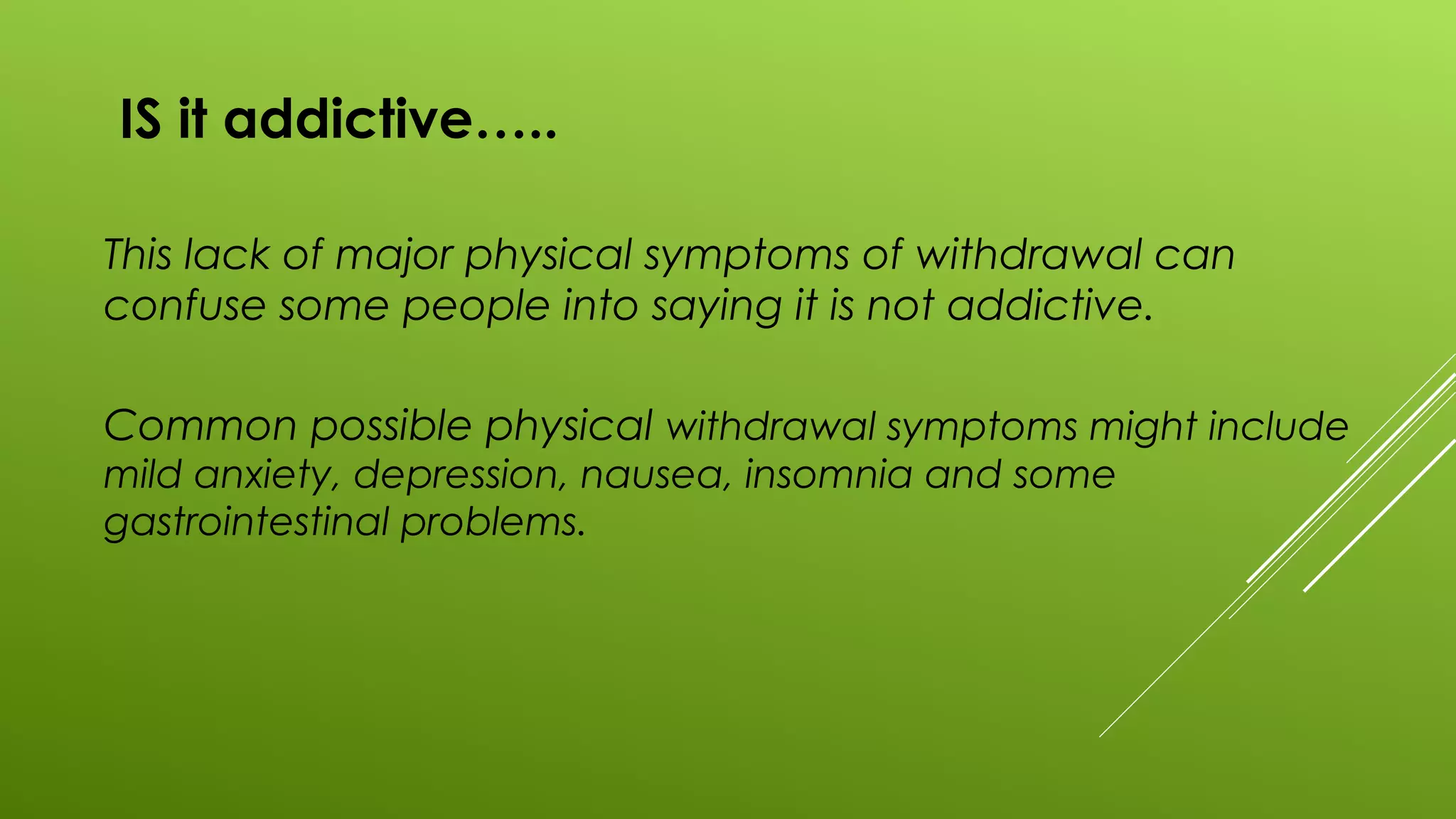 IS it addictive…..
This lack of major physical symptoms of withdrawal can
confuse some people into saying it is not addictive.
Common possible physical withdrawal symptoms might include
mild anxiety, depression, nausea, insomnia and some
gastrointestinal problems.
 