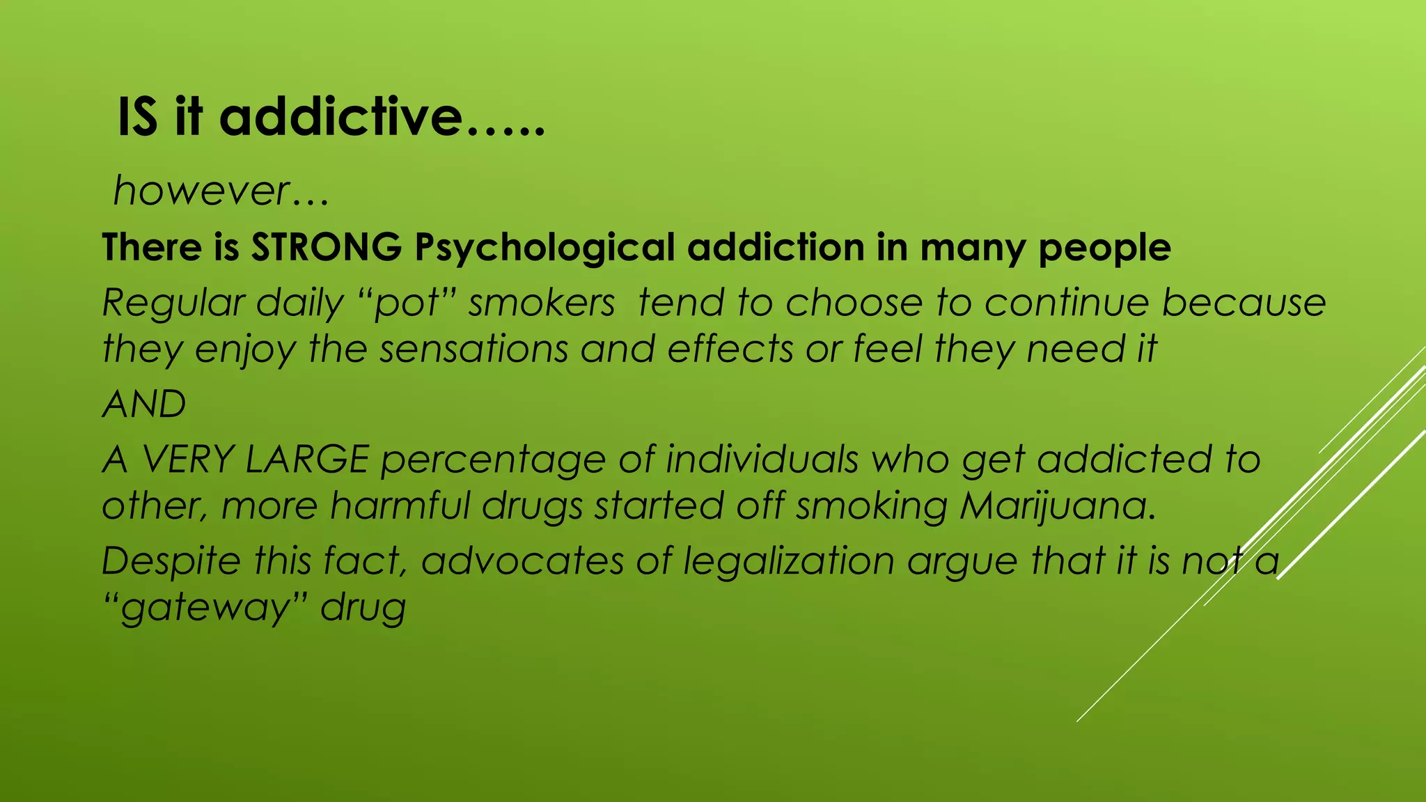 IS it addictive…..
however…
There is STRONG Psychological addiction in many people
Regular daily “pot” smokers tend to choose to continue because
they enjoy the sensations and effects or feel they need it
AND
A VERY LARGE percentage of individuals who get addicted to
other, more harmful drugs started off smoking Marijuana.
Despite this fact, advocates of legalization argue that it is not a
“gateway” drug
 