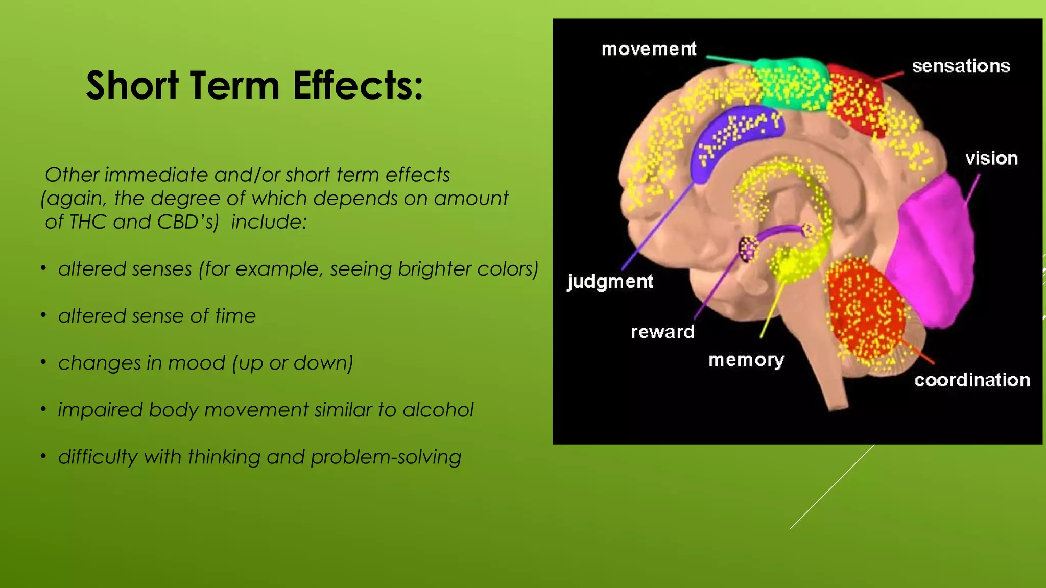 Short Term Effects:
Other immediate and/or short term effects
(again, the degree of which depends on amount
of THC and CBD’s) include:
• altered senses (for example, seeing brighter colors)
• altered sense of time
• changes in mood (up or down)
• impaired body movement similar to alcohol
• difficulty with thinking and problem-solving
 