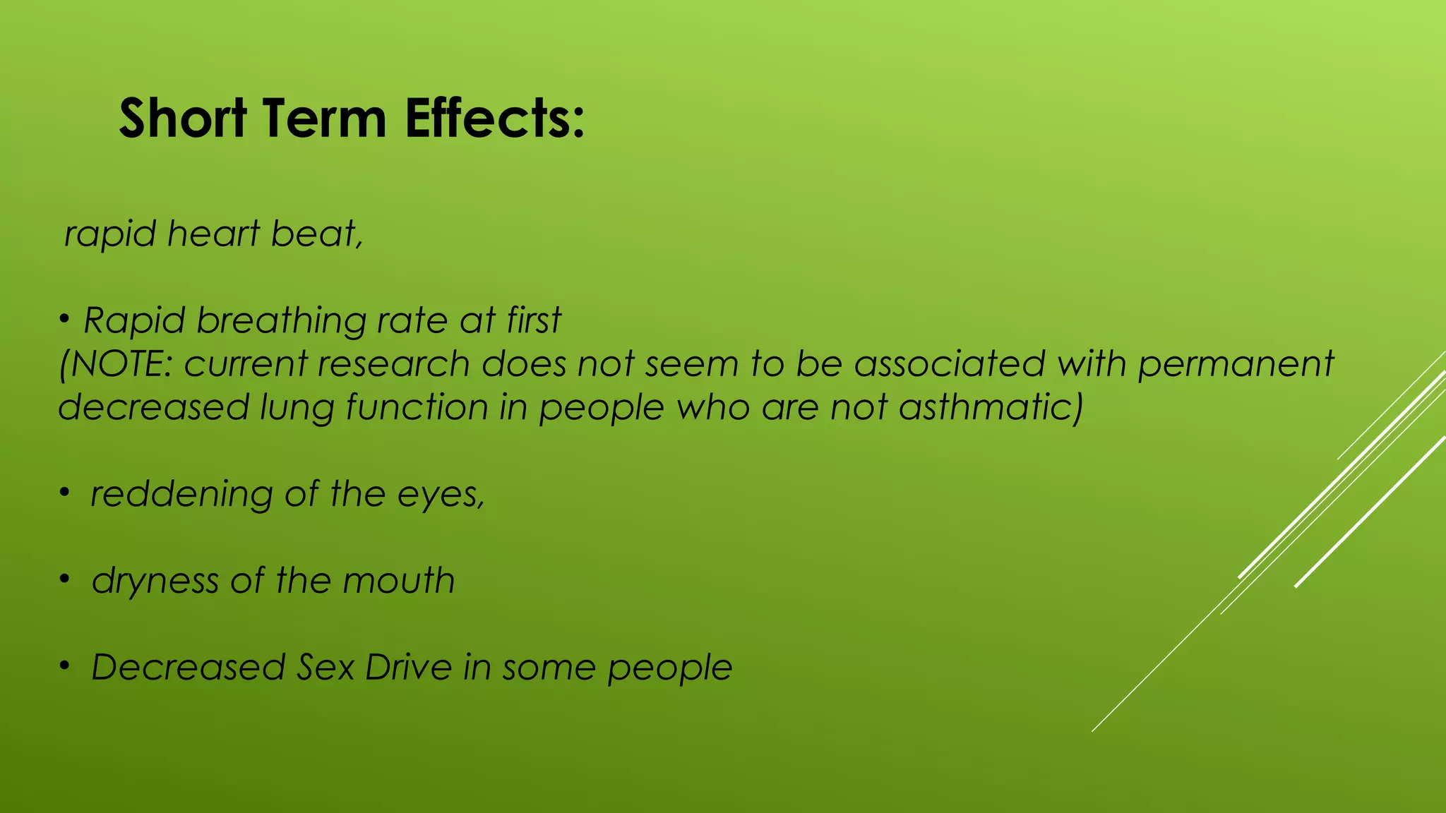 Short Term Effects:
rapid heart beat,
• Rapid breathing rate at first
(NOTE: current research does not seem to be associated with permanent
decreased lung function in people who are not asthmatic)
• reddening of the eyes,
• dryness of the mouth
• Decreased Sex Drive in some people
 