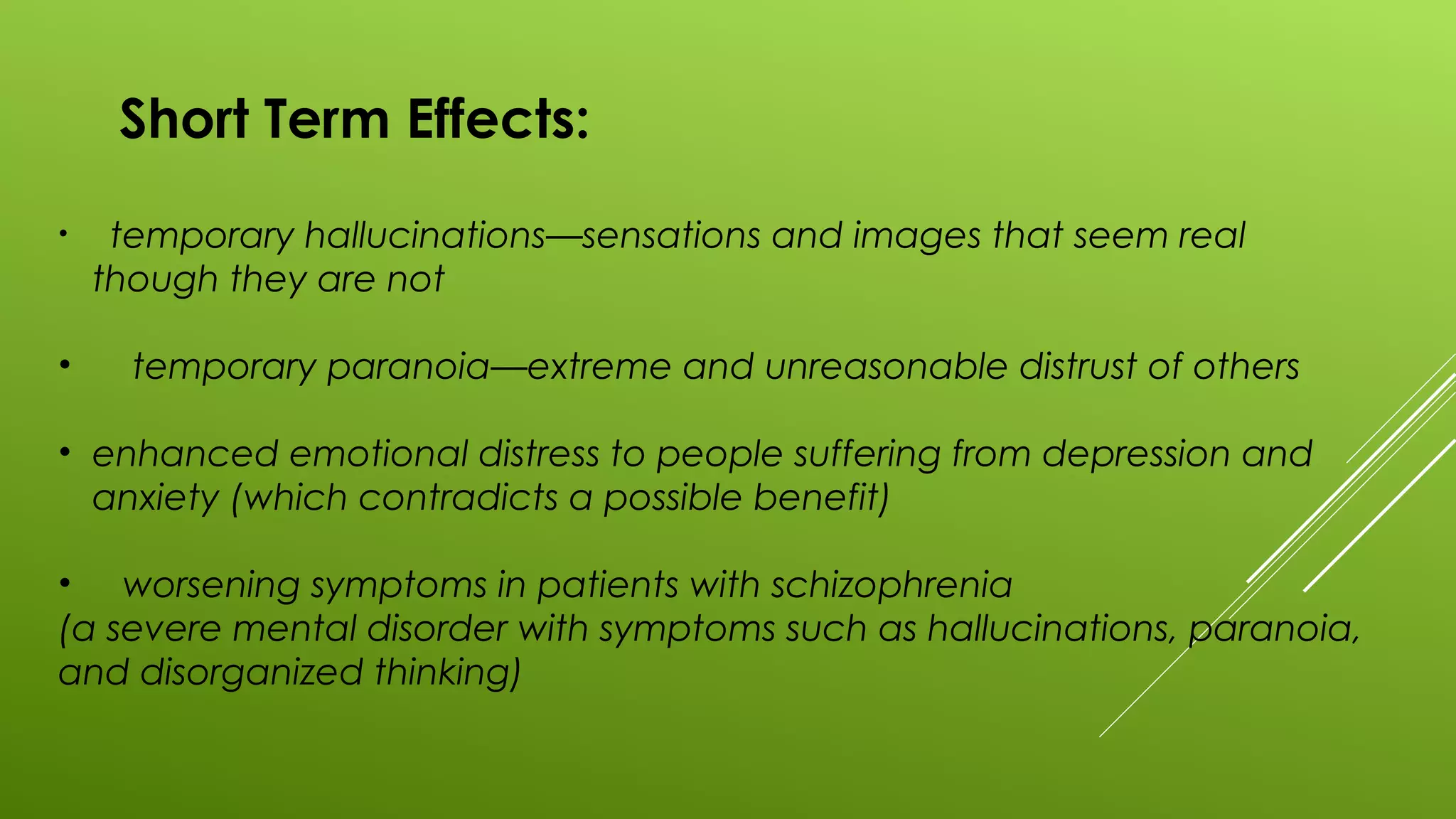 Short Term Effects:
• temporary hallucinations—sensations and images that seem real
though they are not
• temporary paranoia—extreme and unreasonable distrust of others
• enhanced emotional distress to people suffering from depression and
anxiety (which contradicts a possible benefit)
• worsening symptoms in patients with schizophrenia
(a severe mental disorder with symptoms such as hallucinations, paranoia,
and disorganized thinking)
 