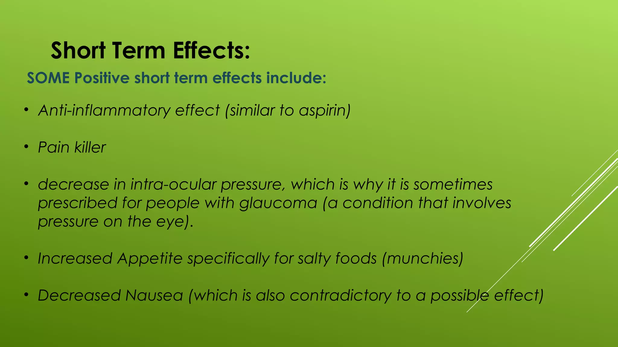 Short Term Effects:
SOME Positive short term effects include:
• Anti-inflammatory effect (similar to aspirin)
• Pain killer
• decrease in intra-ocular pressure, which is why it is sometimes
prescribed for people with glaucoma (a condition that involves
pressure on the eye).
• Increased Appetite specifically for salty foods (munchies)
• Decreased Nausea (which is also contradictory to a possible effect)
 
